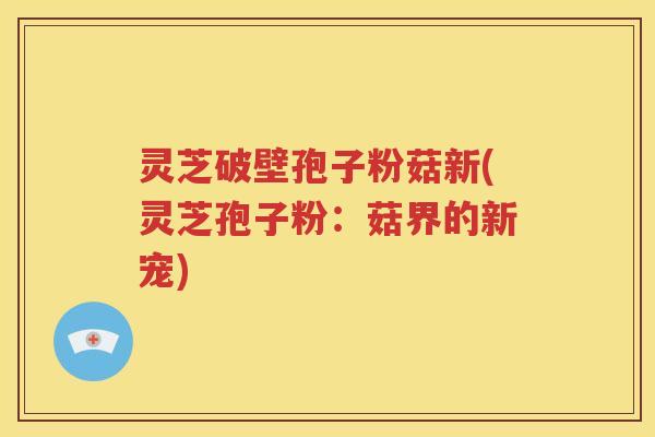 灵芝破壁孢子粉菇新(灵芝孢子粉：菇界的新宠)