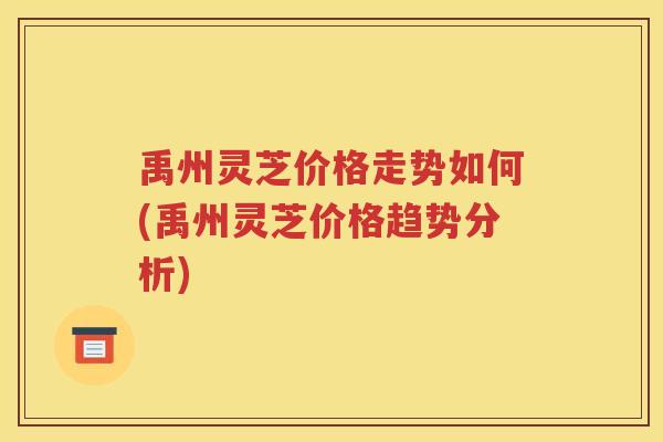 禹州灵芝价格走势如何(禹州灵芝价格趋势分析)