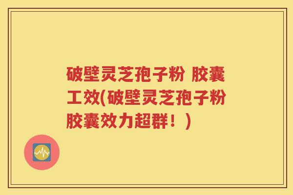 破壁灵芝孢子粉 胶囊工效(破壁灵芝孢子粉胶囊效力超群！)
