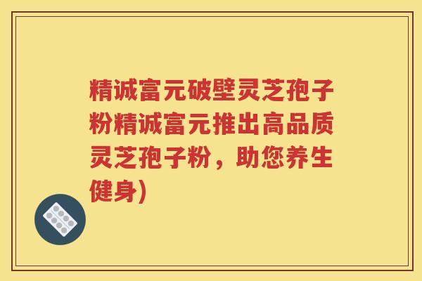 精诚富元破壁灵芝孢子粉精诚富元推出高品质灵芝孢子粉，助您养生健身)