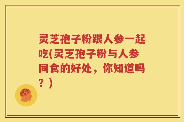 灵芝孢子粉跟人参一起吃(灵芝孢子粉与人参同食的好处，你知道吗？)