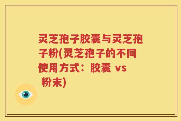 灵芝孢子胶囊与灵芝孢子粉(灵芝孢子的不同使用方式：胶囊 vs 粉末)