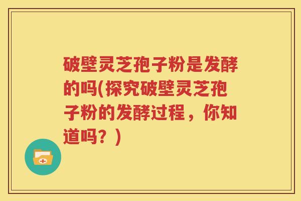 破壁灵芝孢子粉是发酵的吗(探究破壁灵芝孢子粉的发酵过程，你知道吗？)