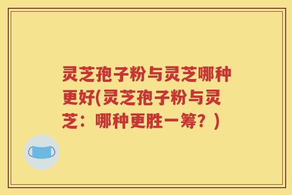 灵芝孢子粉与灵芝哪种更好(灵芝孢子粉与灵芝：哪种更胜一筹？)