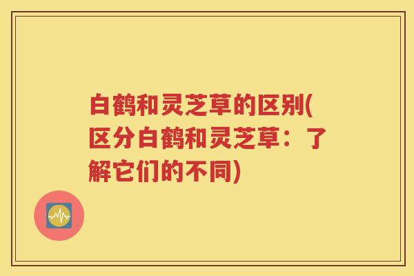 白鹤和灵芝草的区别(区分白鹤和灵芝草：了解它们的不同)