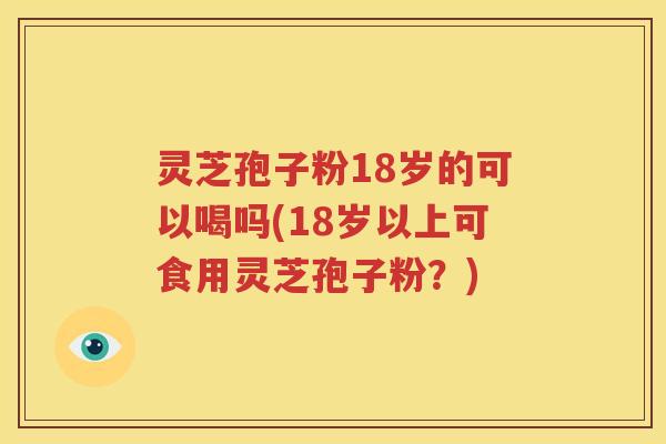 灵芝孢子粉18岁的可以喝吗(18岁以上可食用灵芝孢子粉？)