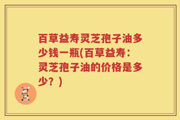 百草益寿灵芝孢子油多少钱一瓶(百草益寿：灵芝孢子油的价格是多少？)