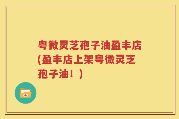 粤微灵芝孢子油盈丰店(盈丰店上架粤微灵芝孢子油！)