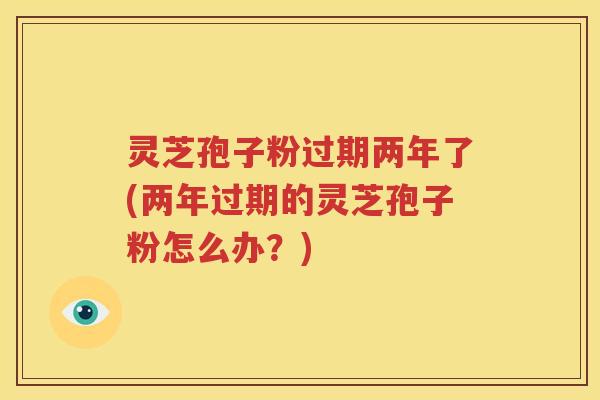 灵芝孢子粉过期两年了(两年过期的灵芝孢子粉怎么办？)