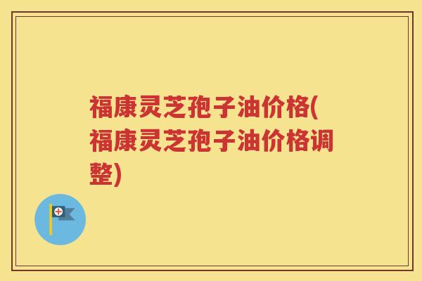 福康灵芝孢子油价格(福康灵芝孢子油价格调整)