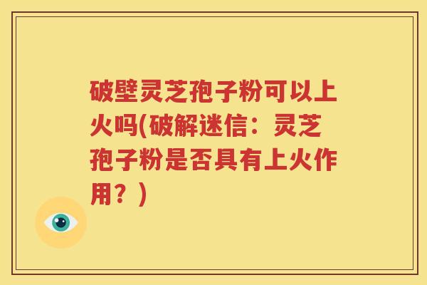 破壁灵芝孢子粉可以上火吗(破解迷信：灵芝孢子粉是否具有上火作用？)