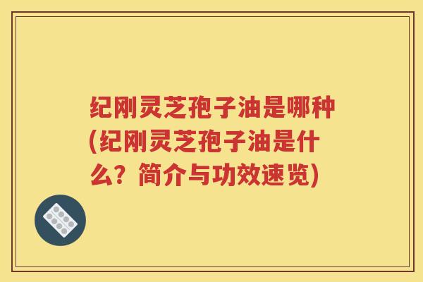 纪刚灵芝孢子油是哪种(纪刚灵芝孢子油是什么？简介与功效速览)