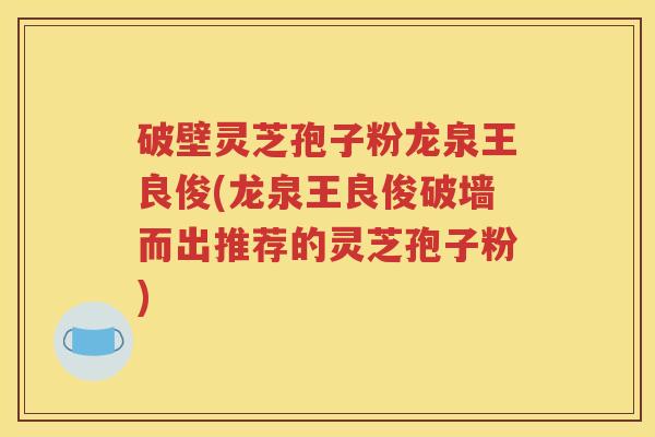 破壁灵芝孢子粉龙泉王良俊(龙泉王良俊破墙而出推荐的灵芝孢子粉)