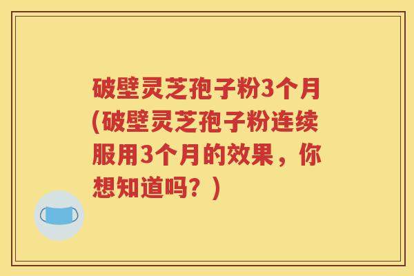 破壁灵芝孢子粉3个月(破壁灵芝孢子粉连续服用3个月的效果，你想知道吗？)