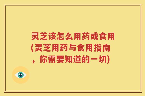 灵芝该怎么用药或食用(灵芝用药与食用指南，你需要知道的一切)