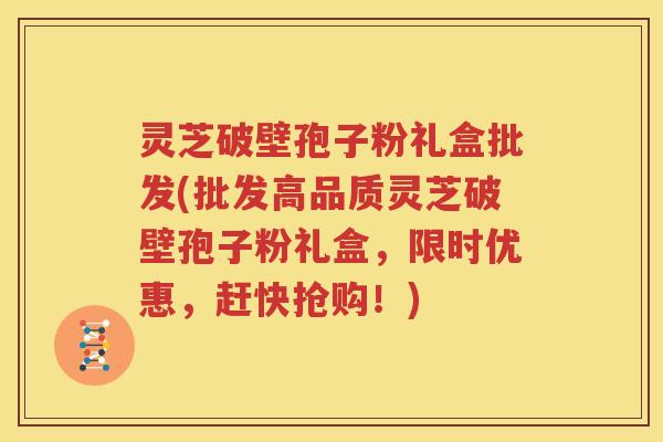 灵芝破壁孢子粉礼盒批发(批发高品质灵芝破壁孢子粉礼盒，限时优惠，赶快抢购！)