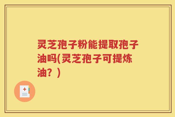 灵芝孢子粉能提取孢子油吗(灵芝孢子可提炼油？)