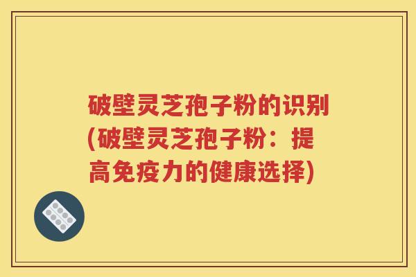 破壁灵芝孢子粉的识别(破壁灵芝孢子粉：提高免疫力的健康选择)