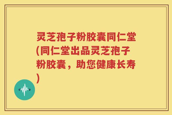 灵芝孢子粉胶囊同仁堂(同仁堂出品灵芝孢子粉胶囊，助您健康长寿)