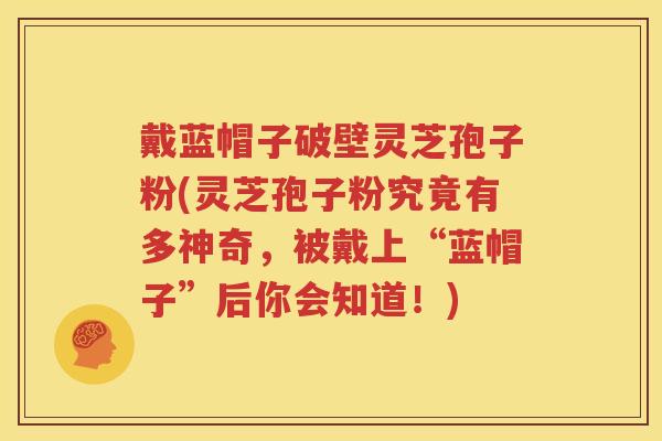 戴蓝帽子破壁灵芝孢子粉(灵芝孢子粉究竟有多神奇，被戴上“蓝帽子”后你会知道！)