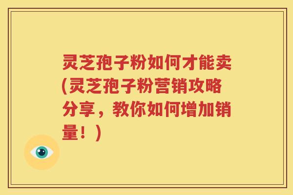 灵芝孢子粉如何才能卖(灵芝孢子粉营销攻略分享，教你如何增加销量！)