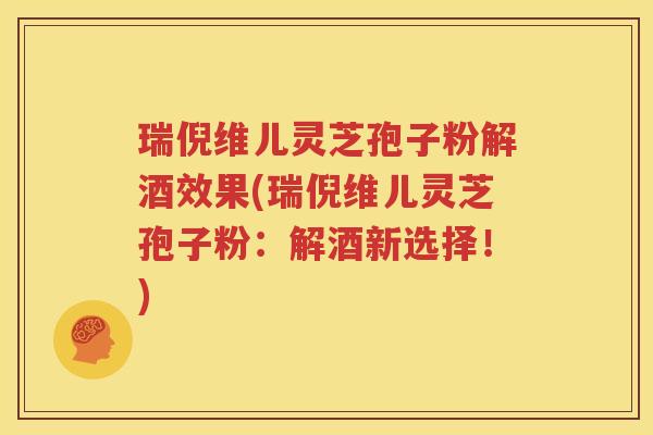 瑞倪维儿灵芝孢子粉解酒效果(瑞倪维儿灵芝孢子粉：解酒新选择！)