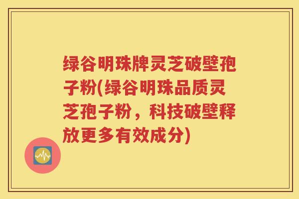 绿谷明珠牌灵芝破壁孢子粉(绿谷明珠品质灵芝孢子粉，科技破壁释放更多有效成分)