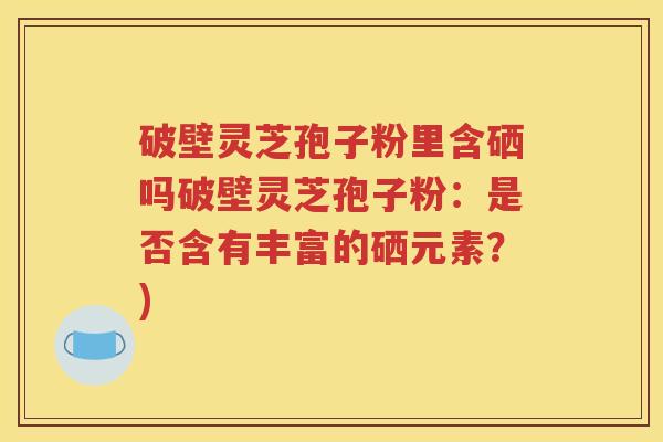 破壁灵芝孢子粉里含硒吗破壁灵芝孢子粉：是否含有丰富的硒元素？)