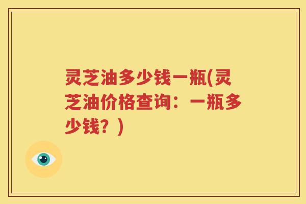 灵芝油多少钱一瓶(灵芝油价格查询：一瓶多少钱？)