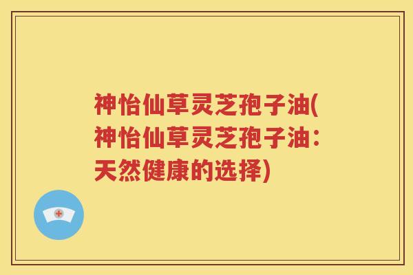 神怡仙草灵芝孢子油(神怡仙草灵芝孢子油：天然健康的选择)