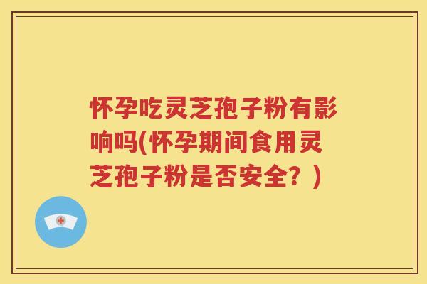 怀孕吃灵芝孢子粉有影响吗(怀孕期间食用灵芝孢子粉是否安全？)