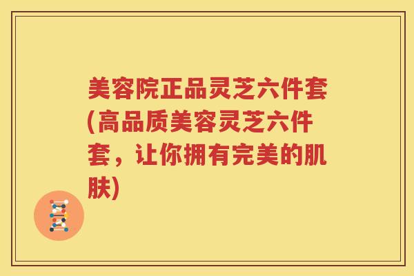 美容院正品灵芝六件套(高品质美容灵芝六件套，让你拥有完美的肌肤)