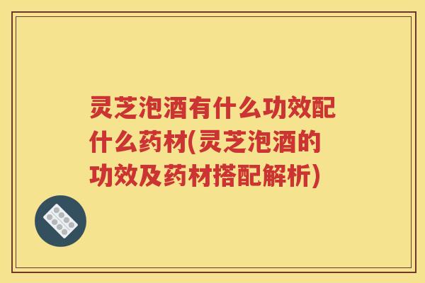 灵芝泡酒有什么功效配什么药材(灵芝泡酒的功效及药材搭配解析)