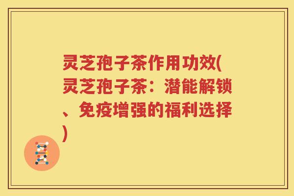 灵芝孢子茶作用功效(灵芝孢子茶：潜能解锁、免疫增强的福利选择)