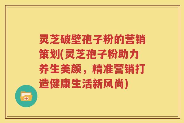 灵芝破壁孢子粉的营销策划(灵芝孢子粉助力养生美颜，精准营销打造健康生活新风尚)