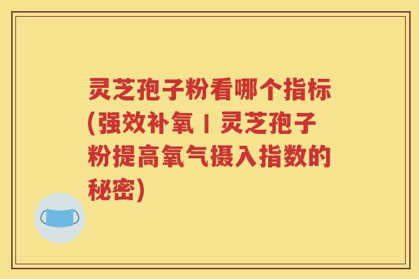 灵芝孢子粉看哪个指标(强效补氧丨灵芝孢子粉提高氧气摄入指数的秘密)