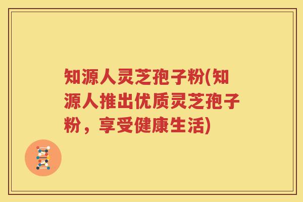 知源人灵芝孢子粉(知源人推出优质灵芝孢子粉，享受健康生活)