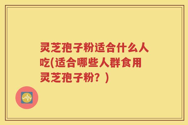 灵芝孢子粉适合什么人吃(适合哪些人群食用灵芝孢子粉？)