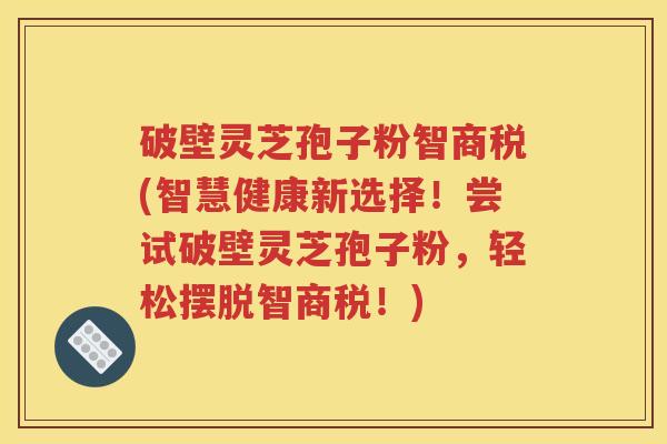 破壁灵芝孢子粉智商税(智慧健康新选择！尝试破壁灵芝孢子粉，轻松摆脱智商税！)