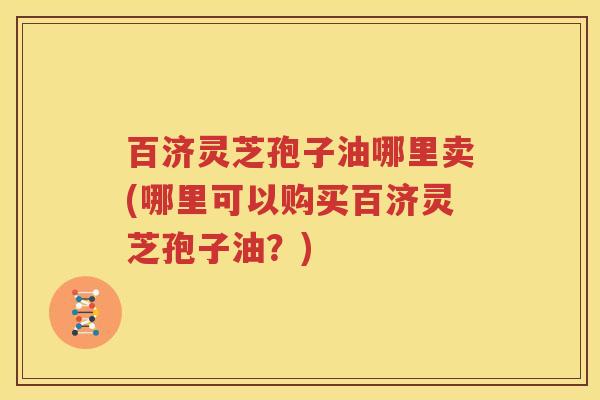 百济灵芝孢子油哪里卖(哪里可以购买百济灵芝孢子油？)