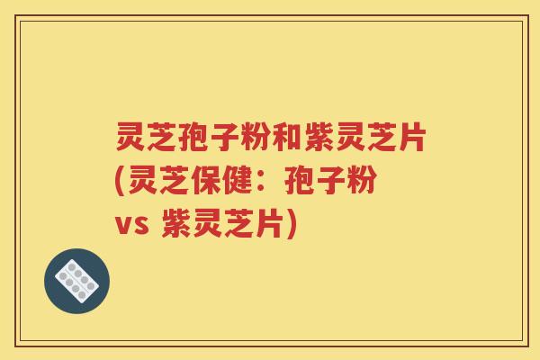 灵芝孢子粉和紫灵芝片(灵芝保健：孢子粉 vs 紫灵芝片)