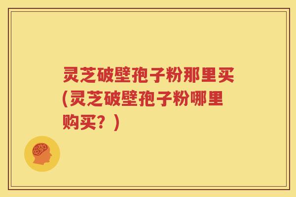 灵芝破壁孢子粉那里买(灵芝破壁孢子粉哪里购买？)