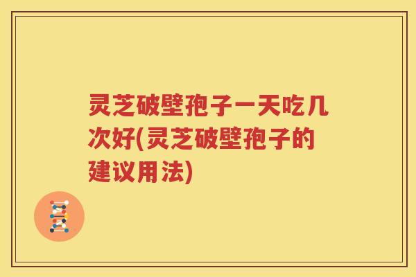 灵芝破壁孢子一天吃几次好(灵芝破壁孢子的建议用法)
