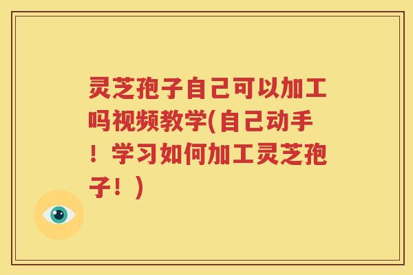 灵芝孢子自己可以加工吗视频教学(自己动手！学习如何加工灵芝孢子！)