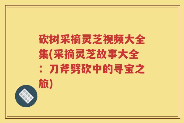 砍树采摘灵芝视频大全集(采摘灵芝故事大全：刀斧劈砍中的寻宝之旅)
