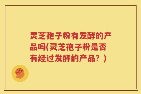 灵芝孢子粉有发酵的产品吗(灵芝孢子粉是否有经过发酵的产品？)