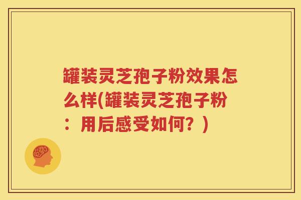 罐装灵芝孢子粉效果怎么样(罐装灵芝孢子粉：用后感受如何？)