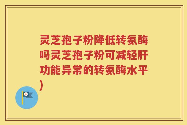 灵芝孢子粉降低转氨酶吗灵芝孢子粉可减轻肝功能异常的转氨酶水平)