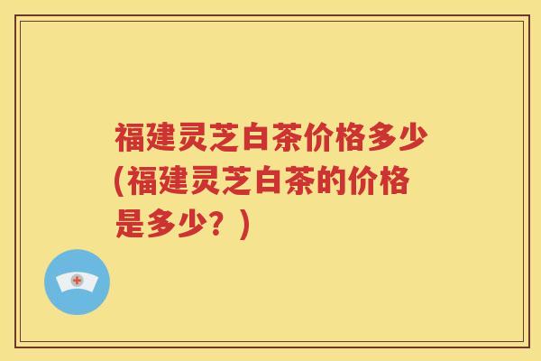 福建灵芝白茶价格多少(福建灵芝白茶的价格是多少？)
