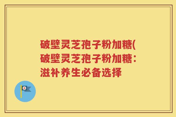 破壁灵芝孢子粉加糖(破壁灵芝孢子粉加糖：滋补养生必备选择